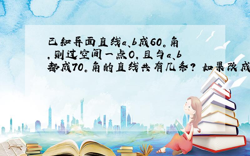 已知异面直线a、b成60°角,则过空间一点O,且与a、b都成70°角的直线共有几条? 如果改成a.b成80°,