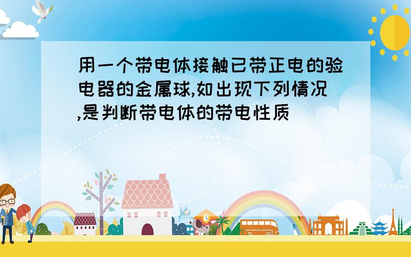 用一个带电体接触已带正电的验电器的金属球,如出现下列情况,是判断带电体的带电性质