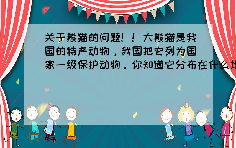 关于熊猫的问题！！大熊猫是我国的特产动物，我国把它列为国家一级保护动物。你知道它分布在什么地区？为什么人们加她为国宝？它