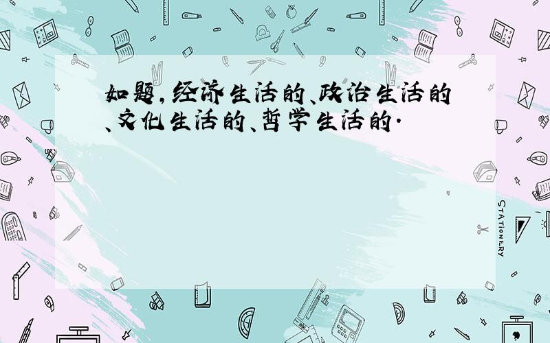 如题,经济生活的、政治生活的、文化生活的、哲学生活的.