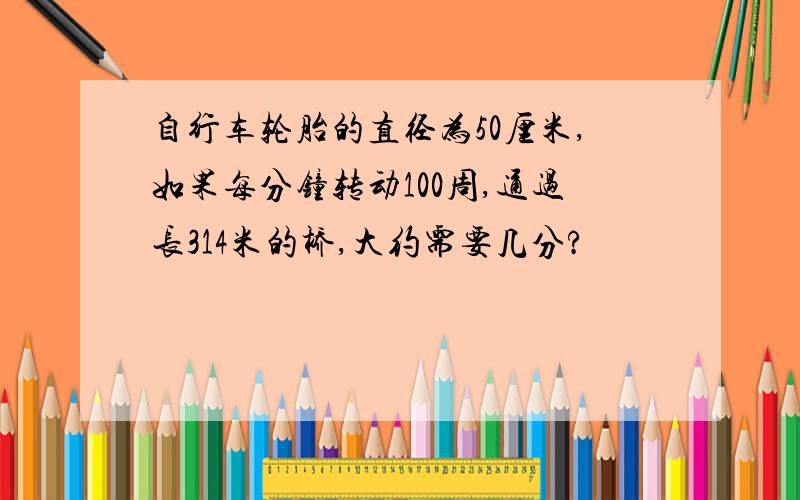 自行车轮胎的直径为50厘米,如果每分钟转动100周,通过长314米的桥,大约需要几分?