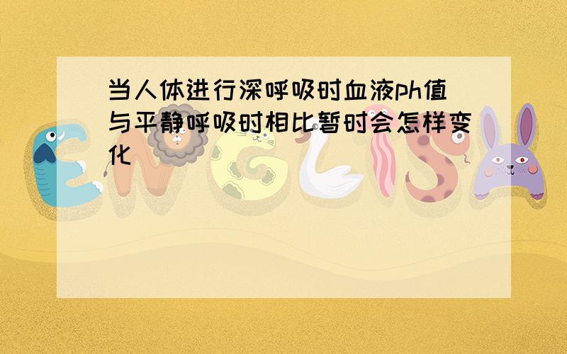 当人体进行深呼吸时血液ph值与平静呼吸时相比暂时会怎样变化