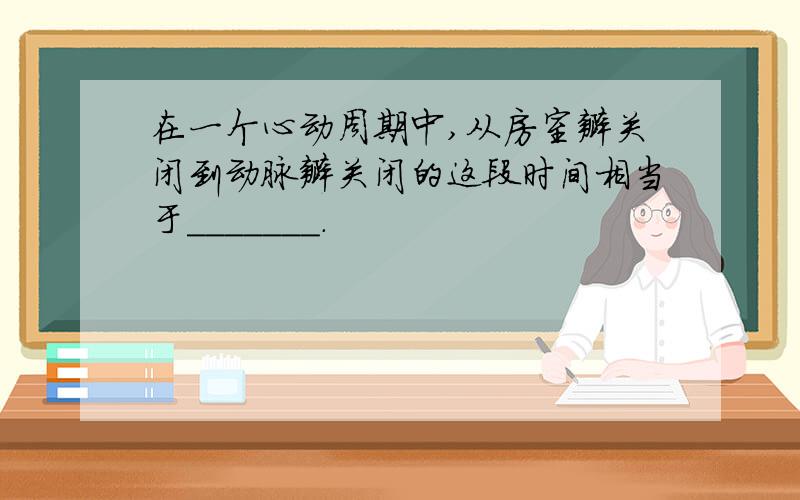 在一个心动周期中,从房室瓣关闭到动脉瓣关闭的这段时间相当于_______.