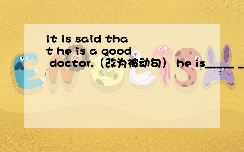 it is said that he is a good doctor.（改为被动句） he is_____ ____