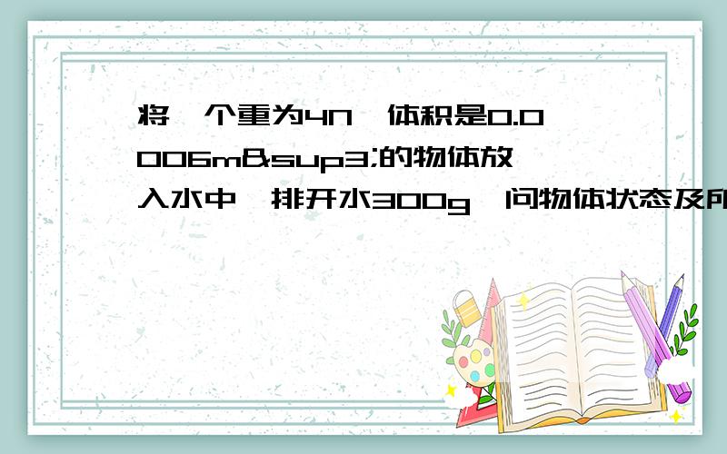 将一个重为4N,体积是0.0006m³的物体放入水中,排开水300g,问物体状态及所受浮力大小