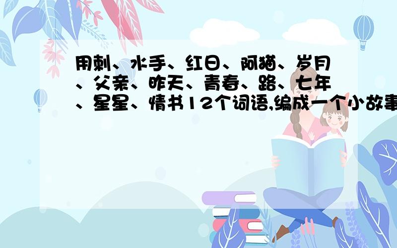 用刺、水手、红日、阿猫、岁月、父亲、昨天、青春、路、七年、星星、情书12个词语,编成一个小故事.