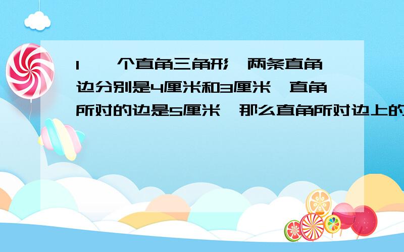 1、一个直角三角形,两条直角边分别是4厘米和3厘米,直角所对的边是5厘米,那么直角所对边上的高是多少厘米?