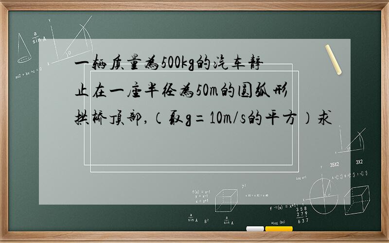 一辆质量为500kg的汽车静止在一座半径为50m的圆弧形拱桥顶部,（取g=10m/s的平方）求