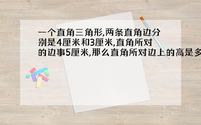 一个直角三角形,两条直角边分别是4厘米和3厘米,直角所对的边事5厘米,那么直角所对边上的高是多少厘米?