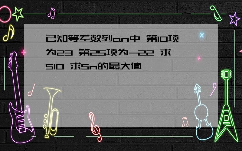 已知等差数列an中 第10项为23 第25项为-22 求S10 求Sn的最大值