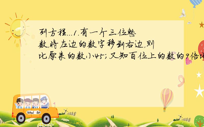 列方程...1.有一个三位整数，将左边的数字移到右边，则比原来的数小45；又知百位上的数的9倍比由十位上的数与个位上的数