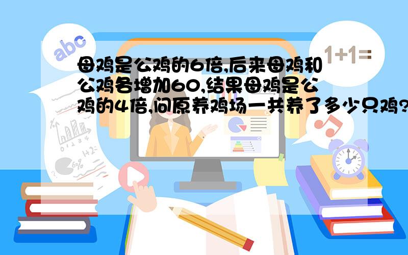 母鸡是公鸡的6倍,后来母鸡和公鸡各增加60,结果母鸡是公鸡的4倍,问原养鸡场一共养了多少只鸡?