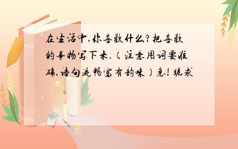 在生活中,你喜欢什么?把喜欢的事物写下来.（注意用词要准确,语句流畅富有韵味）急! 跪求