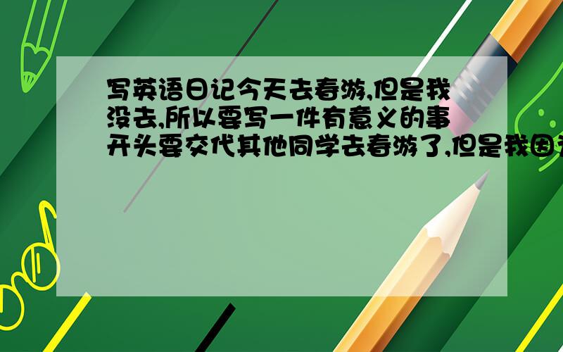 写英语日记今天去春游,但是我没去,所以要写一件有意义的事开头要交代其他同学去春游了,但是我因为某些原因没去,然后再叙述事