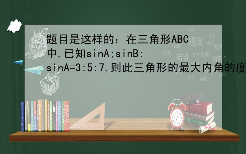 题目是这样的：在三角形ABC中,已知sinA;sinB:sinA=3:5:7,则此三角形的最大内角的度数是多少?希望得到