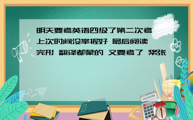 明天要考英语四级了第二次考 上次时间没掌握好 最后阅读 完形 翻译都蒙的 又要考了 紧张