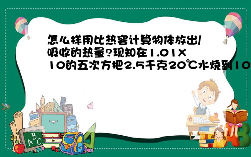 怎么样用比热容计算物体放出/吸收的热量?现知在1.01X10的五次方把2.5千克20℃水烧到100℃ 求水吸收的热量