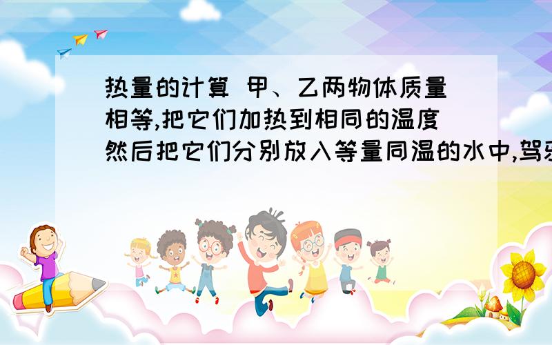 热量的计算 甲、乙两物体质量相等,把它们加热到相同的温度然后把它们分别放入等量同温的水中,驾驶水温升高10摄氏度,意识水