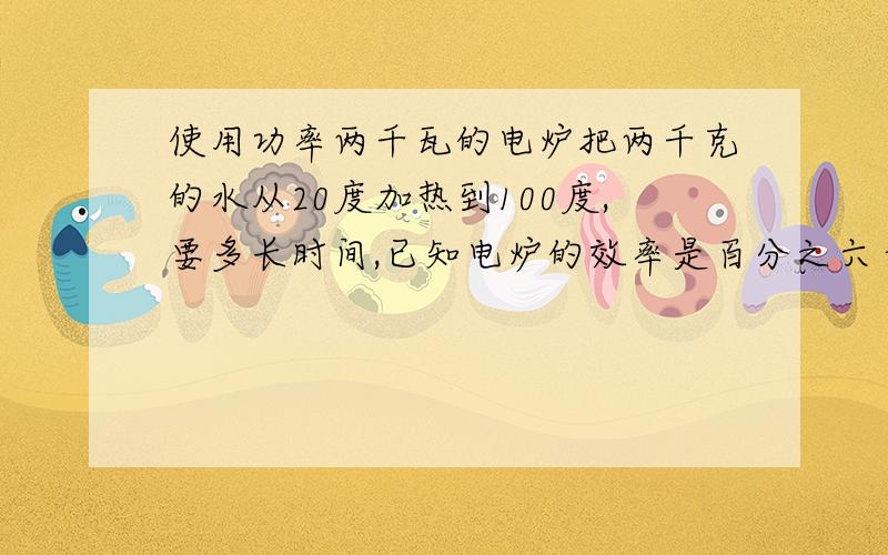 使用功率两千瓦的电炉把两千克的水从20度加热到100度,要多长时间,已知电炉的效率是百分之六十,水的比热