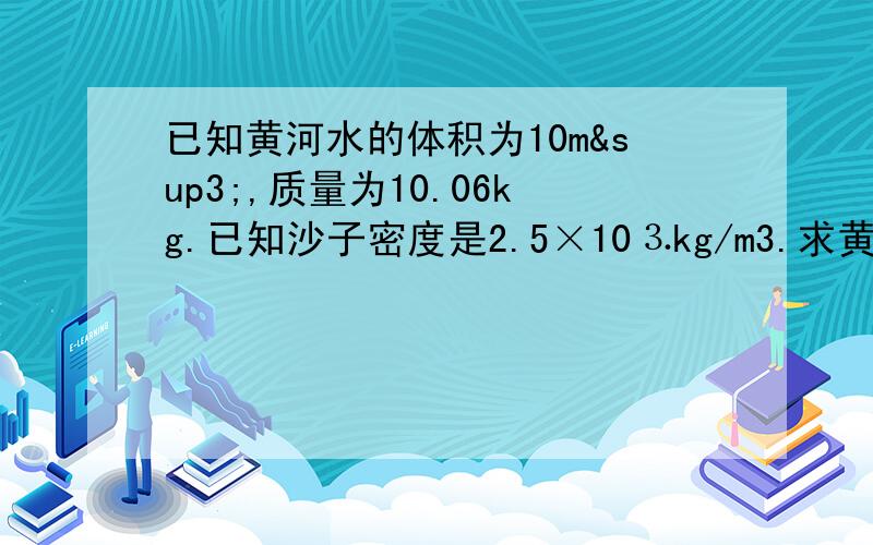 已知黄河水的体积为10m³,质量为10.06kg.已知沙子密度是2.5×10⒊kg/m3.求黄河水含沙量