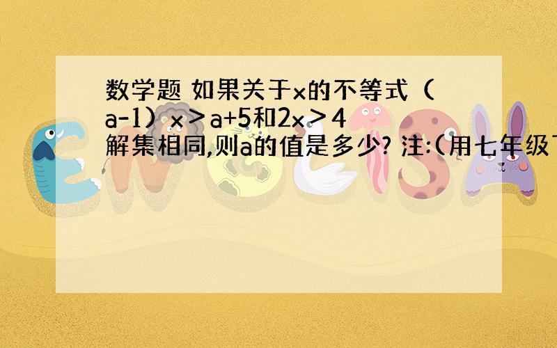 数学题 如果关于x的不等式（a-1）x＞a+5和2x＞4解集相同,则a的值是多少? 注:(用七年级下册的方法解答）