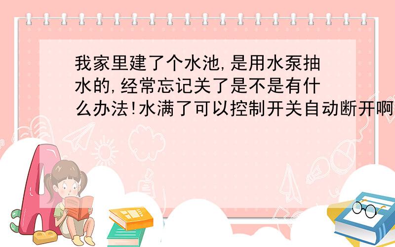 我家里建了个水池,是用水泵抽水的,经常忘记关了是不是有什么办法!水满了可以控制开关自动断开啊,