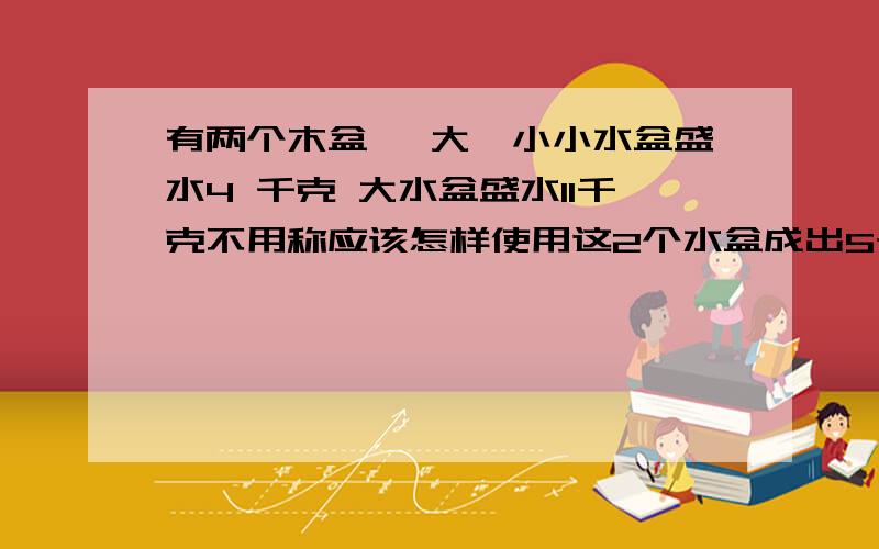 有两个木盆 一大一小小水盆盛水4 千克 大水盆盛水11千克不用称应该怎样使用这2个水盆成出5千克水来