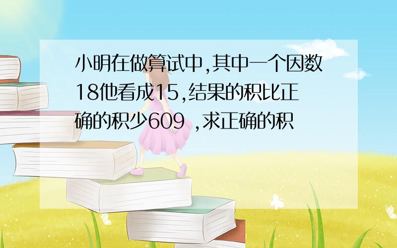 小明在做算试中,其中一个因数18他看成15,结果的积比正确的积少609 ,求正确的积