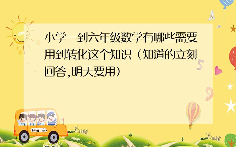 小学一到六年级数学有哪些需要用到转化这个知识（知道的立刻回答,明天要用）