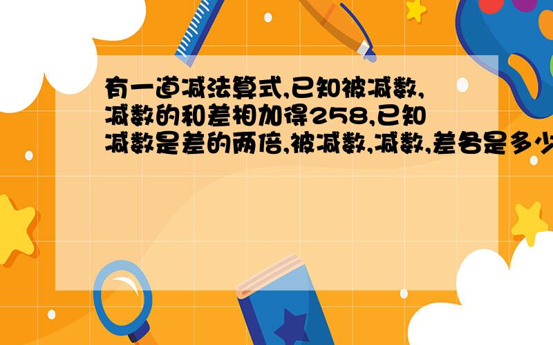 有一道减法算式,已知被减数,减数的和差相加得258,已知减数是差的两倍,被减数,减数,差各是多少?