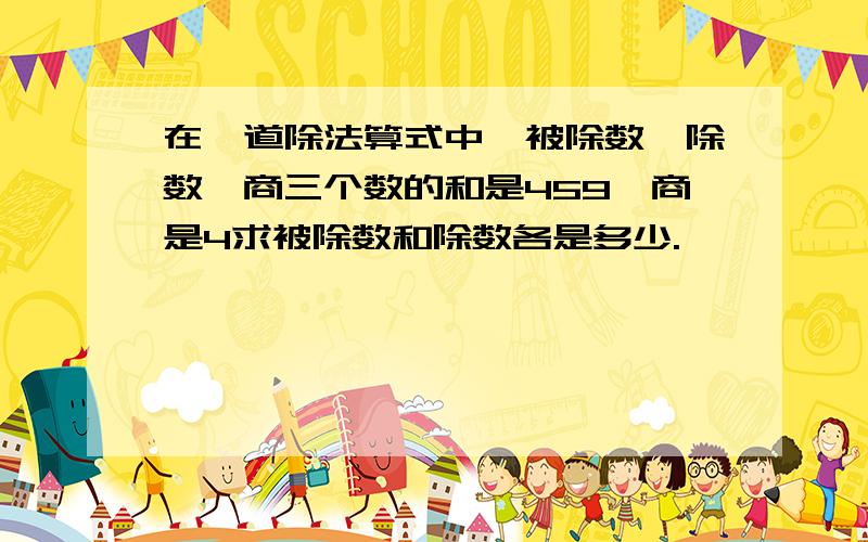 在一道除法算式中,被除数、除数、商三个数的和是459,商是4求被除数和除数各是多少.