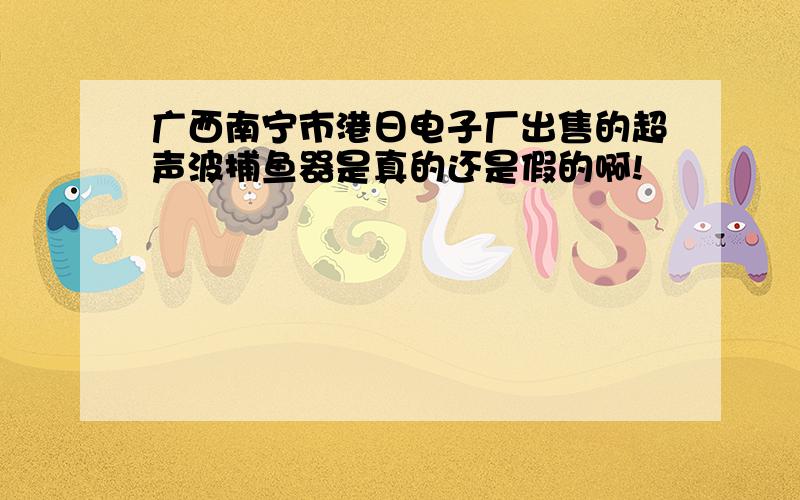 广西南宁市港日电子厂出售的超声波捕鱼器是真的还是假的啊!