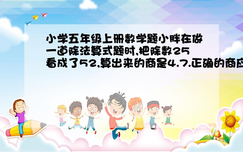 小学五年级上册数学题小胖在做一道除法算式题时,把除数25看成了52,算出来的商是4.7.正确的商应该是多少