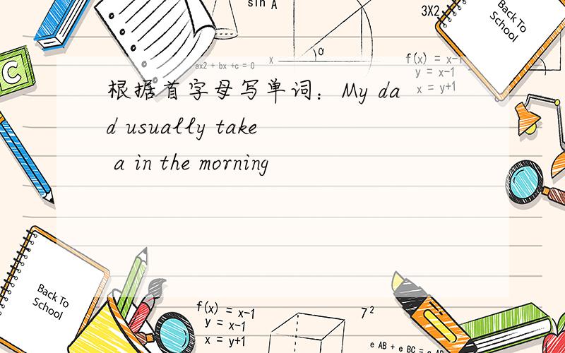 根据首字母写单词：My dad usually take a in the morning