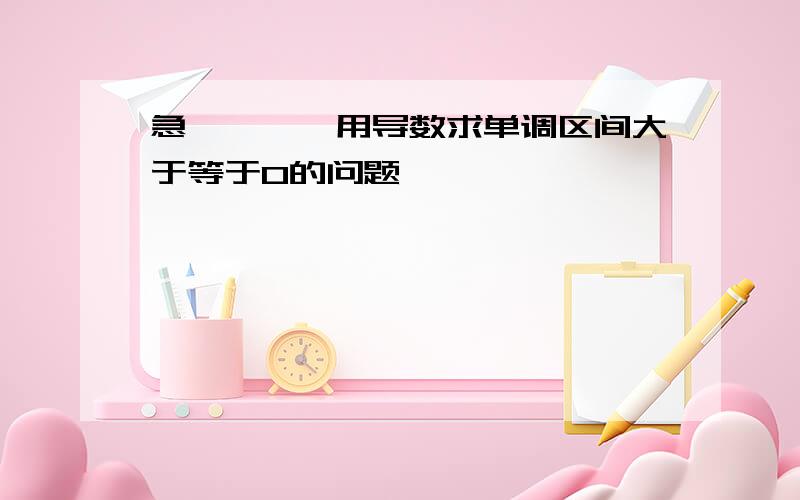 急…………用导数求单调区间大于等于0的问题