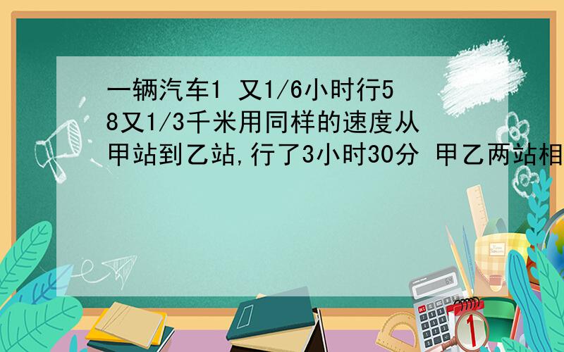 一辆汽车1 又1/6小时行58又1/3千米用同样的速度从甲站到乙站,行了3小时30分 甲乙两站相距多少千米?