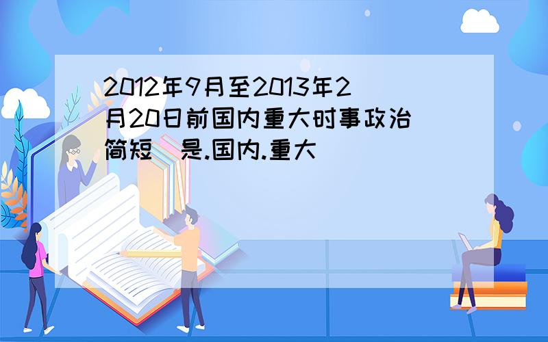 2012年9月至2013年2月20日前国内重大时事政治（简短）是.国内.重大