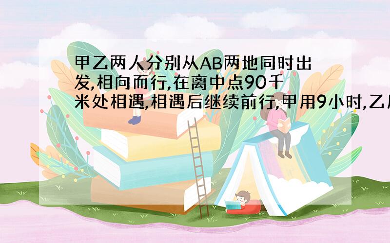 甲乙两人分别从AB两地同时出发,相向而行,在离中点90千米处相遇,相遇后继续前行,甲用9小时,乙用4小时到达A地,求甲乙