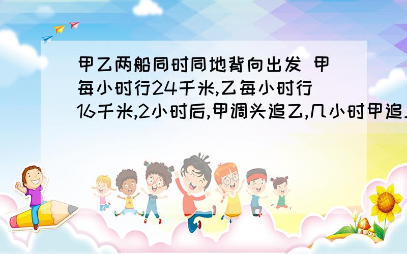 甲乙两船同时同地背向出发 甲每小时行24千米,乙每小时行16千米,2小时后,甲调头追乙,几小时甲追上乙?