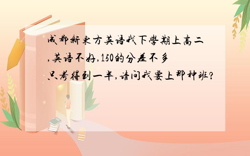 成都新东方英语我下学期上高二,英语不好,150的分差不多只考得到一半,请问我要上那种班?