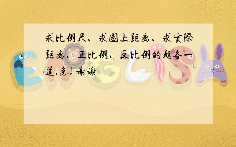 求比例尺、求图上距离、求实际距离、正比例、反比例的题各一道,急! 谢谢