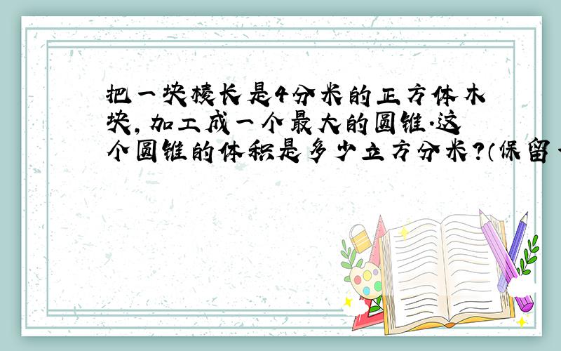 把一块棱长是4分米的正方体木块,加工成一个最大的圆锥.这个圆锥的体积是多少立方分米?（保留一位小数）