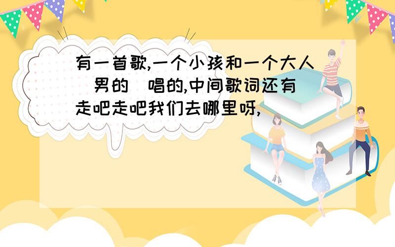 有一首歌,一个小孩和一个大人（男的）唱的,中间歌词还有 走吧走吧我们去哪里呀,