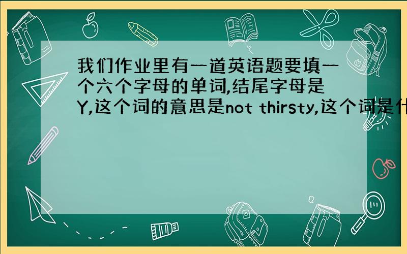 我们作业里有一道英语题要填一个六个字母的单词,结尾字母是Y,这个词的意思是not thirsty,这个词是什么