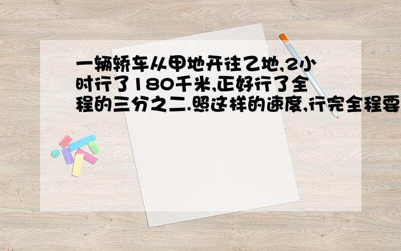 一辆轿车从甲地开往乙地,2小时行了180千米,正好行了全程的三分之二.照这样的速度,行完全程要几小时?