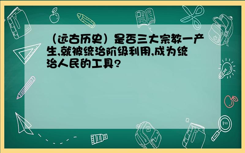 （远古历史）是否三大宗教一产生,就被统治阶级利用,成为统治人民的工具?