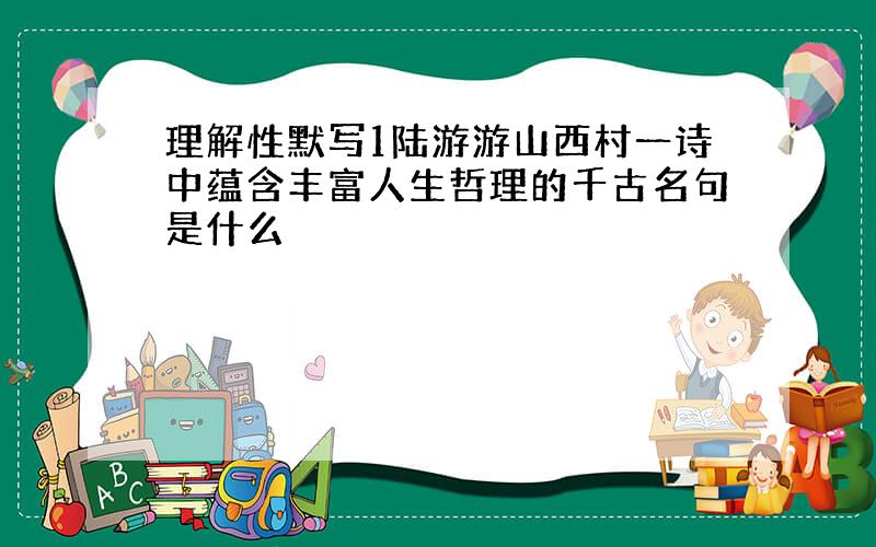 理解性默写1陆游游山西村一诗中蕴含丰富人生哲理的千古名句是什么