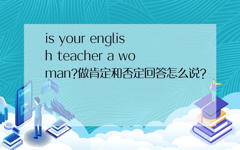 is your english teacher a woman?做肯定和否定回答怎么说?