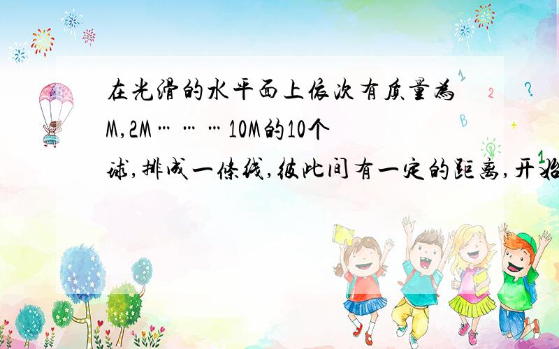 在光滑的水平面上依次有质量为M,2M………10M的10个球,排成一条线,彼此间有一定的距离,开始时,后面的九个小球是静止