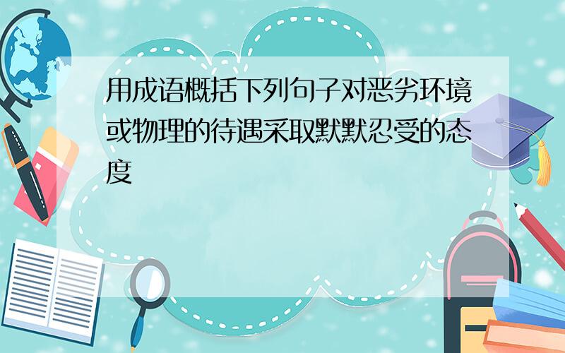 用成语概括下列句子对恶劣环境或物理的待遇采取默默忍受的态度